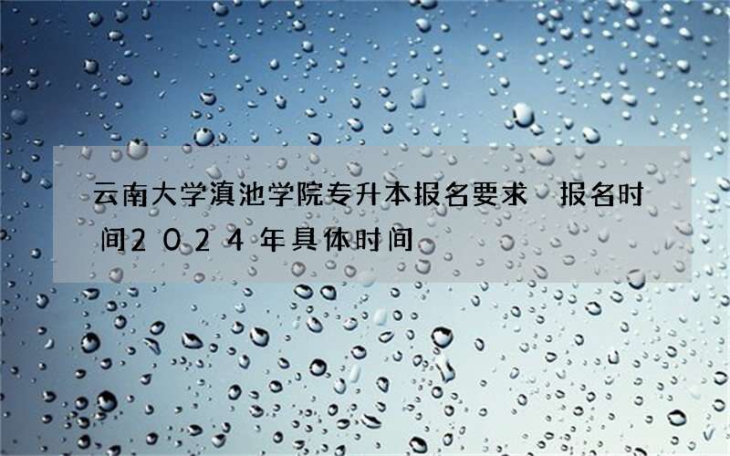 云南大学滇池学院专升本报名要求 报名时间2024年具体时间